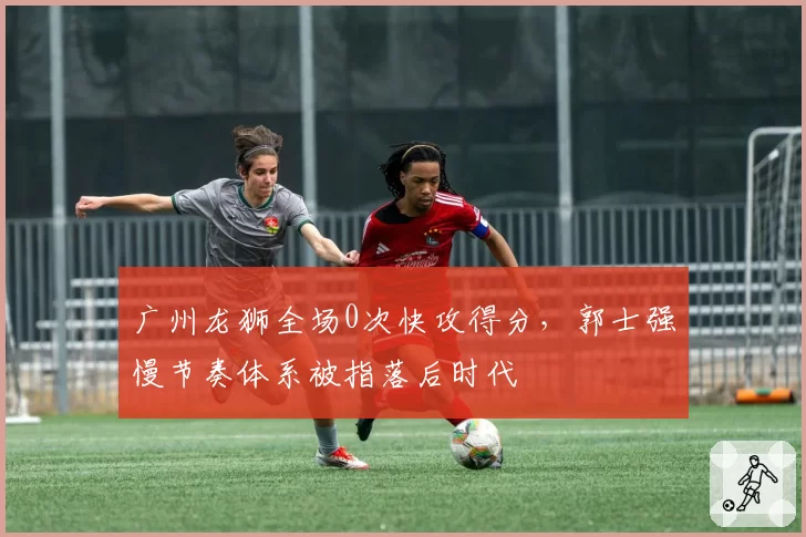 广州龙狮全场0次快攻得分，郭士强慢节奏体系被指落后时代